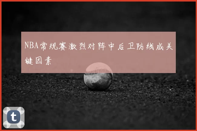 NBA常规赛激烈对阵中后卫防线成关键因素