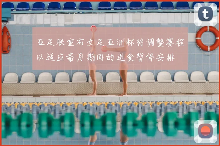 亚足联宣布女足亚洲杯将调整赛程以适应斋月期间的进食暂停安排