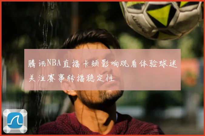 腾讯NBA直播卡顿影响观看体验球迷关注赛事转播稳定性