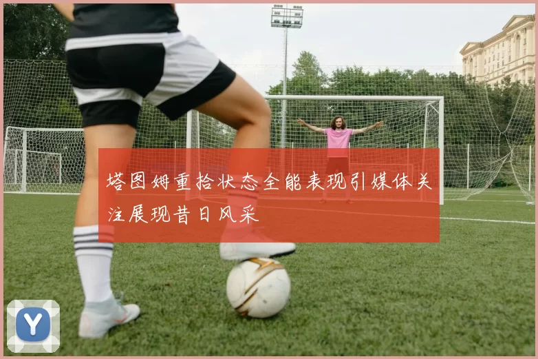 塔图姆重拾状态全能表现引媒体关注展现昔日风采