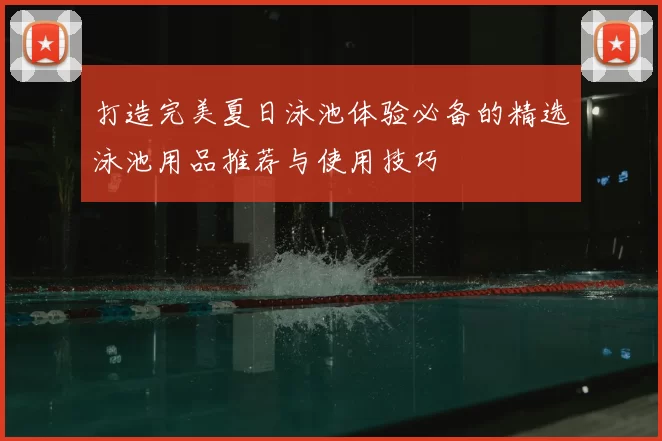 打造完美夏日泳池体验必备的精选泳池用品推荐与使用技巧
