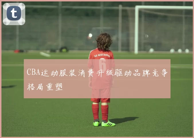 CBA运动服装消费升级驱动品牌竞争格局重塑