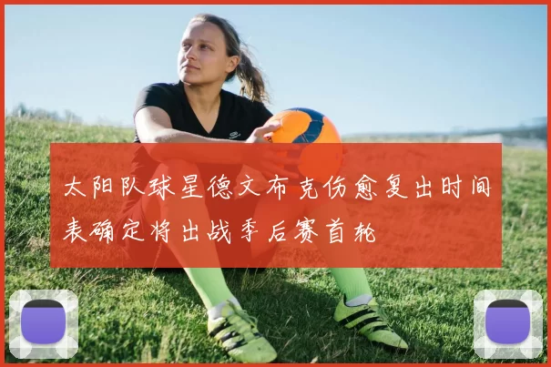 太阳队球星德文布克伤愈复出时间表确定将出战季后赛首轮
