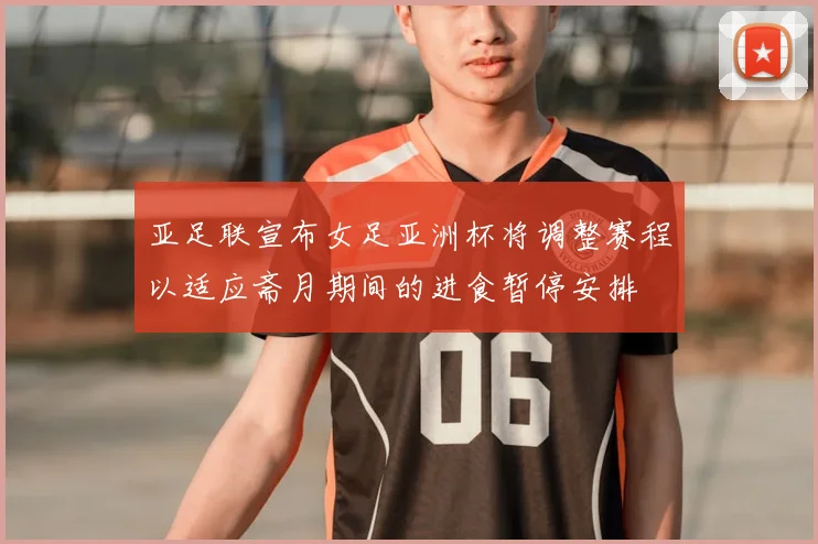 亚足联宣布女足亚洲杯将调整赛程以适应斋月期间的进食暂停安排