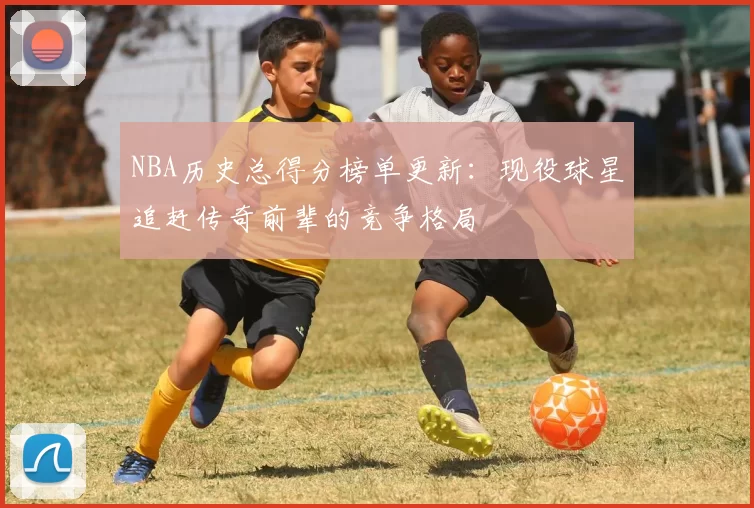 NBA历史总得分榜单更新：现役球星追赶传奇前辈的竞争格局