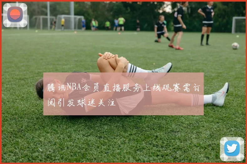 腾讯NBA会员直播服务上线观赛需订阅引发球迷关注