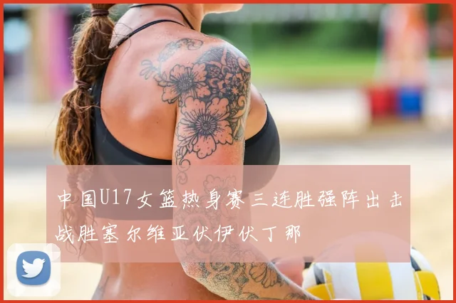 中国U17女篮热身赛三连胜强阵出击战胜塞尔维亚伏伊伏丁那