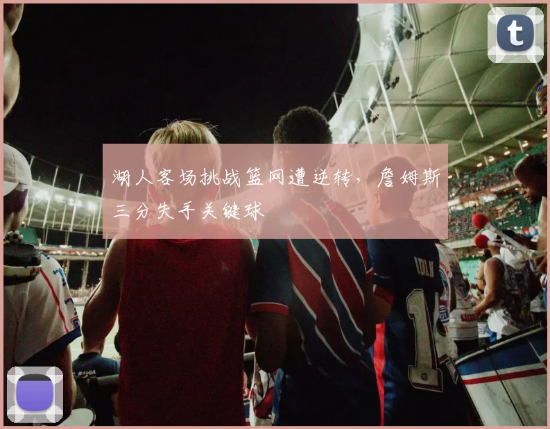 湖人客场挑战篮网遭逆转，詹姆斯三分失手关键球
