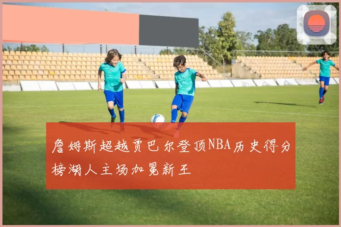 詹姆斯超越贾巴尔登顶NBA历史得分榜湖人主场加冕新王