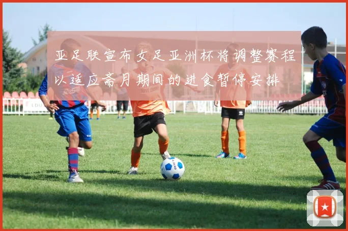 亚足联宣布女足亚洲杯将调整赛程以适应斋月期间的进食暂停安排
