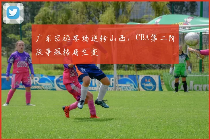 广东宏远客场逆转山西，CBA第二阶段争冠格局生变
