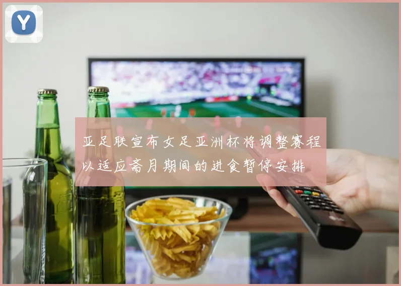 亚足联宣布女足亚洲杯将调整赛程以适应斋月期间的进食暂停安排