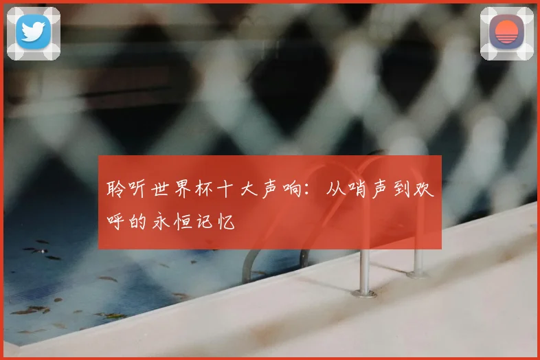 聆听世界杯十大声响:从哨声到欢呼的永恒记忆