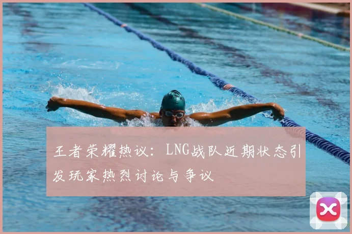 王者荣耀热议：LNG战队近期状态引发玩家热烈讨论与争议