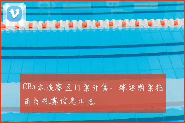 CBA本溪赛区门票开售，球迷购票指南与观赛信息汇总
