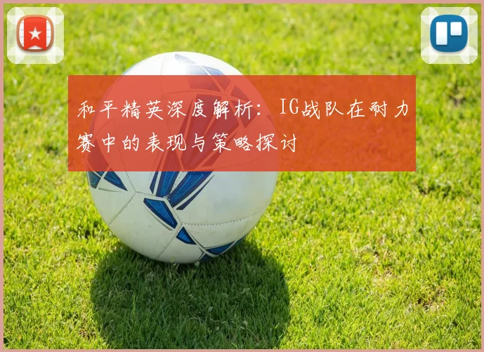 和平精英深度解析：IG战队在耐力赛中的表现与策略探讨
