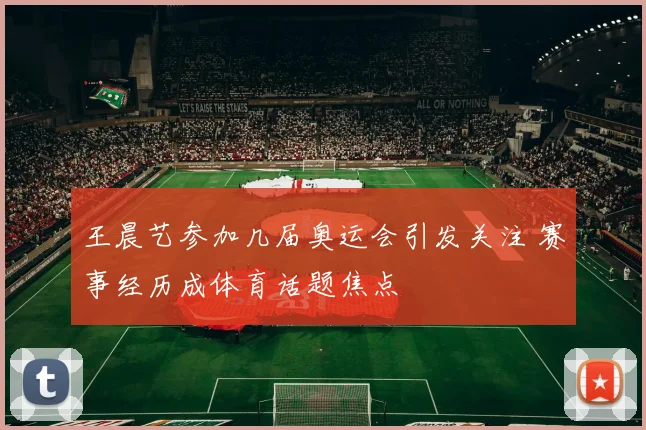 王晨艺参加几届奥运会引发关注 赛事经历成体育话题焦点