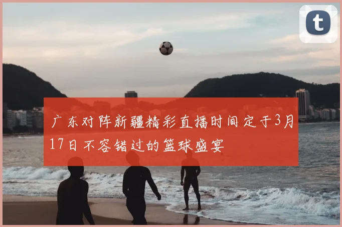 广东对阵新疆精彩直播时间定于3月17日不容错过的篮球盛宴