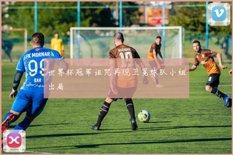 世界杯冠军诅咒再现卫冕球队小组出局