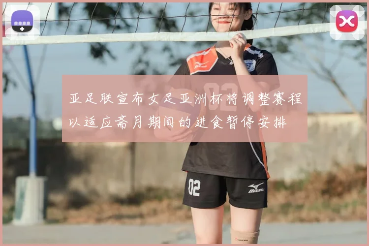 亚足联宣布女足亚洲杯将调整赛程以适应斋月期间的进食暂停安排