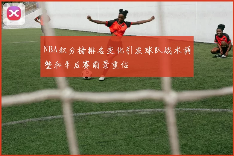 NBA积分榜排名变化引发球队战术调整和季后赛前景重估