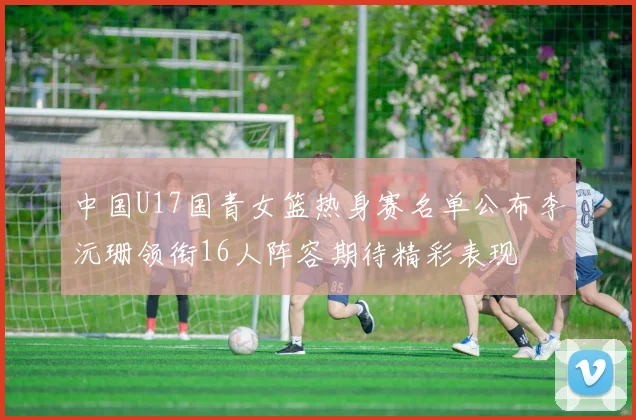 中国U17国青女篮热身赛名单公布李沅珊领衔16人阵容期待精彩表现