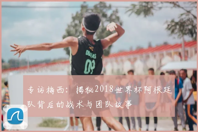 专访梅西:揭秘2018世界杯阿根廷队背后的战术与团队故事