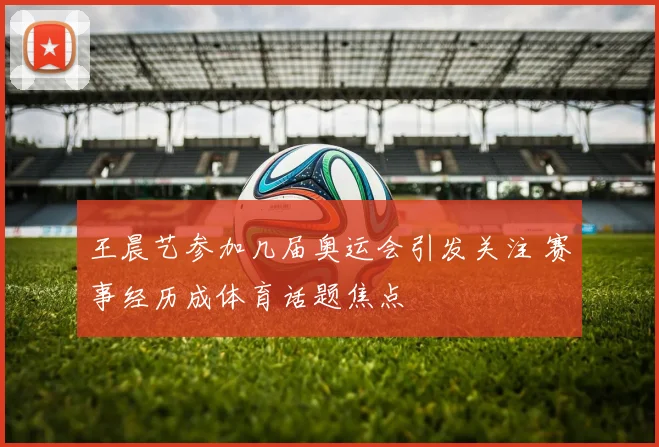 王晨艺参加几届奥运会引发关注 赛事经历成体育话题焦点