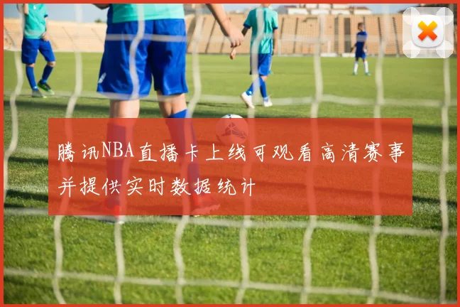 腾讯NBA直播卡上线可观看高清赛事并提供实时数据统计