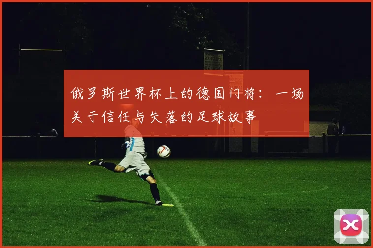 俄罗斯世界杯上的德国门将:一场关于信任与失落的足球故事