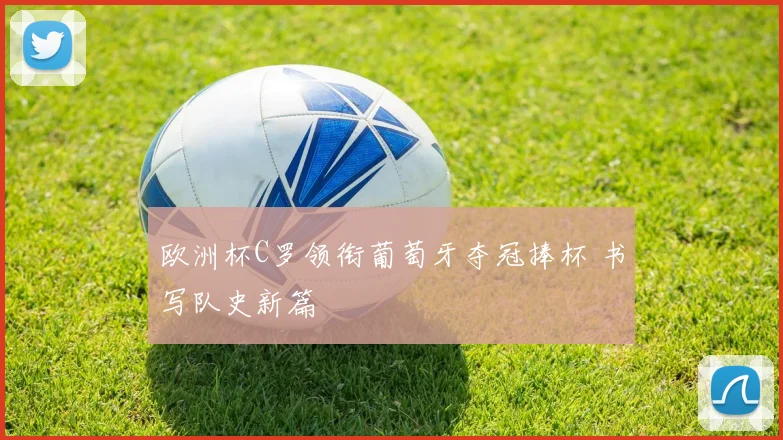 欧洲杯C罗领衔葡萄牙夺冠捧杯 书写队史新篇