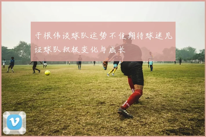 于根伟谈球队运势不佳期待球迷见证球队积极变化与成长