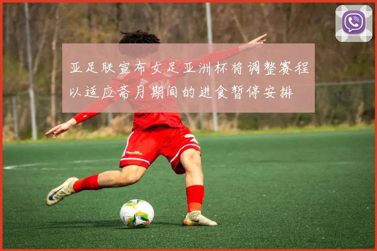 亚足联宣布女足亚洲杯将调整赛程以适应斋月期间的进食暂停安排