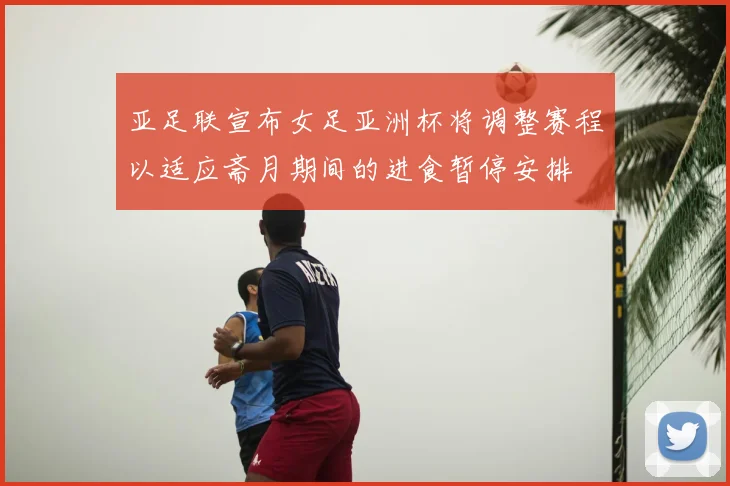 亚足联宣布女足亚洲杯将调整赛程以适应斋月期间的进食暂停安排